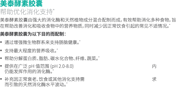 美泰酵素胶囊 帮助优化消化支持* 美泰酵素胶囊由强大的消化酶和天然植物成分混合配制而成，有效帮助消化多种食物，旨在帮助改善消化和吸收食物中的营养物质，同时减少因正常饮食引起的常见不适情况。* 美泰酵素胶囊为以下目的而配制： • 通过增...