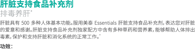 肝脏支持食品补充剂 排毒养肝* 肝脏具有 500 多种人体基本功能。服用美泰 Essentials 肝脏支持食品补充剂，表达您对肝脏的爱意和感谢。肝脏支持食品补充剂独家配方中含有多种草药和营养素，能够帮助人体排出毒素，保护和支持肝脏和...