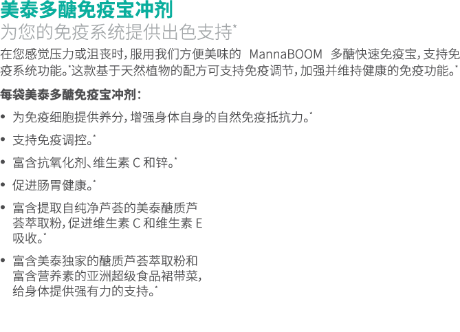 美泰多醣免疫宝冲剂 为您的免疫系统提供出色支持* 在您感觉压力或沮丧时，服用我们方便美味的 MannaBOOM 多醣快速免疫宝，支持免疫系统功能。*这款基于天然植物的配方可支持免疫调节，加强并维持健康的免疫功能。* 每袋美泰多醣免疫宝...