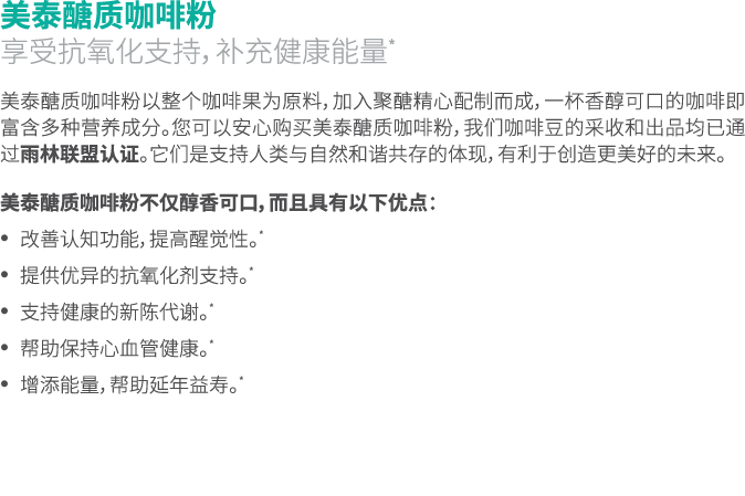 美泰醣质咖啡粉 享受抗氧化支持，补充健康能量* 美泰醣质咖啡粉以整个咖啡果为原料，加入聚醣精心配制而成，一杯香醇可口的咖啡即富含多种营养成分。您可以安心购买美泰醣质咖啡粉，我们咖啡豆的采收和出品均已通过雨林联盟认证。它们是支持人类与自...