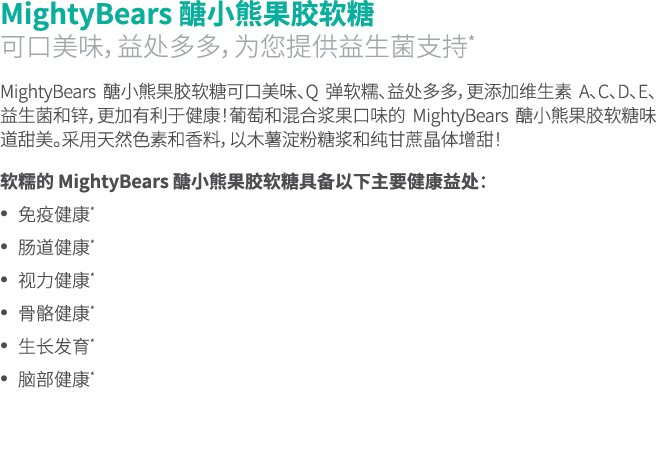 MightyBears 醣小熊果胶软糖 可口美味，益处多多，为您提供益生菌支持* MightyBears 醣小熊果胶软糖可口美味、Q 弹软糯、益处多多，更添加维生素 A、C、D、E、益生菌和锌，更加有利于健康！葡萄和混合浆果口味的 M...