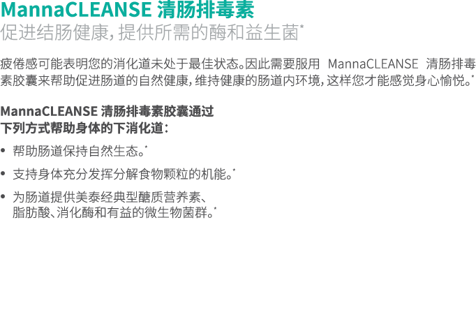 MannaCLEANSE 清肠排毒素 促进结肠健康，提供所需的酶和益生菌* 疲倦感可能表明您的消化道未处于最佳状态。因此需要服用 MannaCLEANSE 清肠排毒素胶囊来帮助促进肠道的自然健康，维持健康的肠道内环境，这样您才能感觉身...