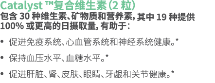 Catalyst ™复合维生素（2 粒） 包含 30 种维生素、矿物质和营养素，其中 19 种提供 100% 或更高的日摄取量，有助于： • 促进免疫系统、心血管系统和神经系统健康。* • 保持血压水平、血糖水平。* • 促进肝脏、肾...