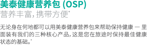 美泰健康营养包 (OSP) 营养丰富，携带方便* 无论身在何地都可以用美泰健康营养包来帮助保持健康 — 里面装有我们的三种核心产品，这是您在旅途时保持最佳健康状态的基础。*