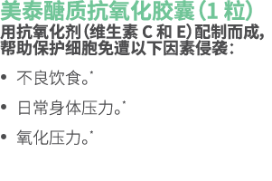 美泰醣质抗氧化胶囊（1 粒） 用抗氧化剂（维生素 C 和 E）配制而成，帮助保护细胞免遭以下因素侵袭： • 不良饮食。* • 日常身体压力。* • 氧化压力。*