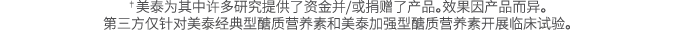 †美泰为其中许多研究提供了资金并/或捐赠了产品。效果因产品而异。 第三方仅针对美泰经典型醣质营养素和美泰加强型醣质营养素开展临床试验。 