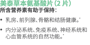 美泰草本氨基酸片（2 片） 所含营养素有助于保持： • 乳房、前列腺、骨骼和结肠健康。* • 内分泌系统、免疫系统、神经系统和心血管系统的自然功能。* 