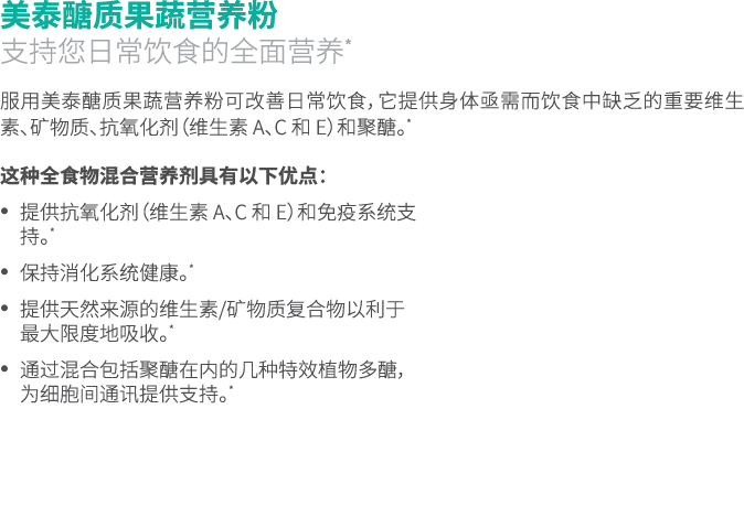 美泰醣质果蔬营养粉 支持您日常饮食的全面营养* 服用美泰醣质果蔬营养粉可改善日常饮食，它提供身体亟需而饮食中缺乏的重要维生素、矿物质、抗氧化剂（维生素 A、C 和 E）和聚醣。* 这种全食物混合营养剂具有以下优点： • 提供抗氧化剂（...