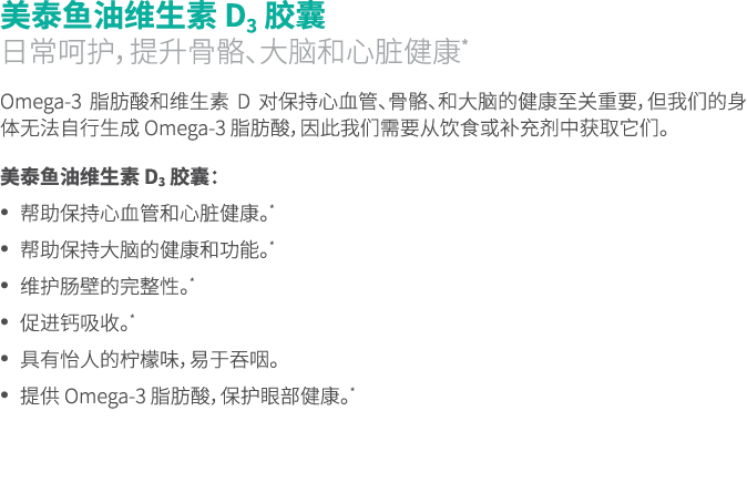 美泰鱼油维生素 D3 胶囊 日常呵护，提升骨骼、大脑和心脏健康* Omega-3 脂肪酸和维生素 D 对保持心血管、骨骼、和大脑的健康至关重要，但我们的身体无法自行生成 Omega-3 脂肪酸，因此我们需要从饮食或补充剂中获取它们。 ...