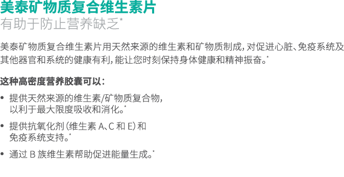 美泰矿物质复合维生素片 有助于防止营养缺乏* 美泰矿物质复合维生素片用天然来源的维生素和矿物质制成，对促进心脏、免疫系统及其他器官和系统的健康有利，能让您时刻保持身体健康和精神振奋。* 这种高密度营养胶囊可以： • 提供天然来源的维生...
