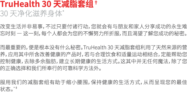 TruHealth 30 天减脂套组† 30 天净化滋养身体* 改变生活并非易事，不过只要付诸行动，您就会有与朋友和家人分享成功的永生难忘时刻 — 这一刻，每个人都会为您的不懈努力所折服，而且渴望了解您成功的秘密。 而最重要的，便是根...