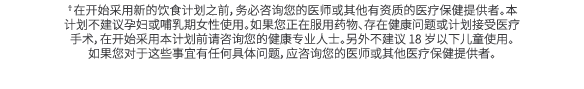 †在开始采用新的饮食计划之前，务必咨询您的医师或其他有资质的医疗保健提供者。本计划不建议孕妇或哺乳期女性使用。如果您正在服用药物、存在健康问题或计划接受医疗手术，在开始采用本计划前请咨询您的健康专业人士。另外不建议 18 岁以下儿童使...