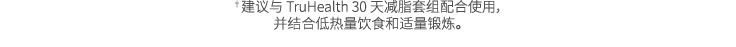 †建议与 TruHealth 30 天减脂套组配合使用， 并结合低热量饮食和适量锻炼。