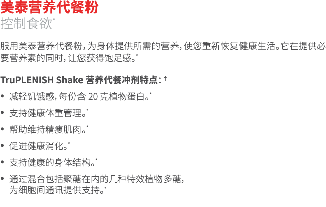 美泰营养代餐粉 控制食欲* 服用美泰营养代餐粉，为身体提供所需的营养，使您重新恢复健康生活。它在提供必要营养素的同时，让您获得饱足感。* TruPLENISH Shake 营养代餐冲剂特点：† • 减轻饥饿感，每份含 20 克植物蛋白...
