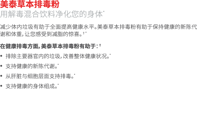 美泰草本排毒粉 用解毒混合饮料净化您的身体* 减少体内垃圾有助于全面提高健康水平。美泰草本排毒粉有助于保持健康的新陈代谢和体重，让您感受到减脂的惊喜。†* 在健康排毒方面，美泰草本排毒粉有助于：† • 排除主要器官内的垃圾，改善整体健...