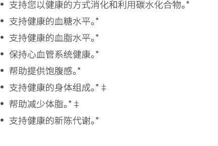• 支持您以健康的方式消化和利用碳水化合物。* • 支持健康的血糖水平。* • 支持健康的血脂水平。* • 保持心血管系统健康。* • 帮助提供饱腹感。* • 支持健康的身体组成。*‡ • 帮助减少体脂。*‡ • 支持健康的新陈代谢。*