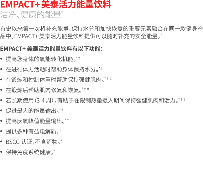 EMPACT+ 美泰活力能量饮料 洁净、健康的能量* 有史以来第一次将补充能量、保持水分和加快恢复的重要元素融合在同一款健身产品中。EMPACT+ 美泰活力能量饮料提供可以随时补充的安全能量。* EMPACT+ 美泰活力能量饮料有以下...