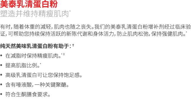美泰乳清蛋白粉 塑造并维持精瘦肌肉* 有时，随着体重的减轻，肌肉也随之丧失。我们的美泰乳清蛋白粉增补剂经过临床验证，可帮助您持续保持活跃的新陈代谢和身体活力，防止肌肉松弛，保持强健肌肉。* 纯天然美味乳清蛋白粉有助于：† • 在减脂时...