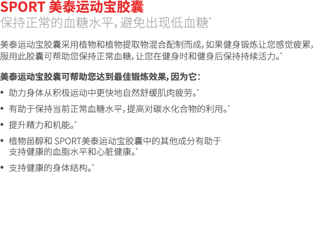 SPORT 美泰运动宝胶囊 保持正常的血糖水平，避免出现低血糖* 美泰运动宝胶囊采用植物和植物提取物混合配制而成，如果健身锻炼让您感觉疲累，服用此胶囊可帮助您保持正常血糖，让您在健身时和健身后保持持续活力。* 美泰运动宝胶囊可帮助您达...