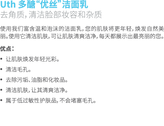 Uth 多醣“优丝”洁面乳 去角质，清洁脸部妆容和杂质 使用我们富含温和泡沫的洁面乳，您的肌肤将更年轻，焕发自然美丽。使用它清洁肌肤，可让肌肤清爽洁净，每天都展示出最亮丽的您。 优点： • 让肌肤焕发年轻光彩。 • 清洁毛孔。 • 去...