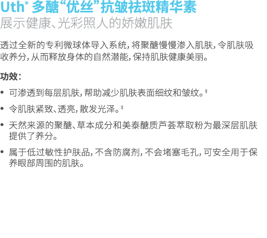Uth® 多醣“优丝”抗皱祛斑精华素 展示健康、光彩照人的娇嫩肌肤 透过全新的专利微球体导入系统，将聚醣慢慢渗入肌肤，令肌肤吸收养分，从而释放身体的自然潜能，保持肌肤健康美丽。 功效： • 可渗透到每层肌肤，帮助减少肌肤表面细纹和皱纹...