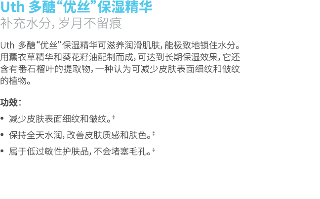 Uth 多醣“优丝”保湿精华 补充水分，岁月不留痕 Uth 多醣“优丝”保湿精华可滋养润滑肌肤，能极致地锁住水分。用薰衣草精华和葵花籽油配制而成，可达到长期保湿效果，它还含有番石榴叶的提取物，一种认为可减少皮肤表面细纹和皱纹的植物。 ...