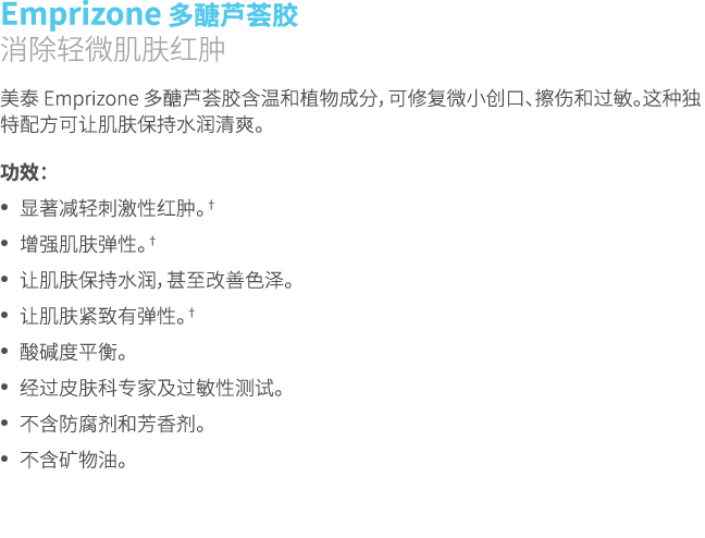 Emprizone 多醣芦荟胶 消除轻微肌肤红肿 美泰 Emprizone 多醣芦荟胶含温和植物成分，可修复微小创口、擦伤和过敏。这种独特配方可让肌肤保持水润清爽。 功效： • 显著减轻刺激性红肿。† • 增强肌肤弹性。† • 让肌肤...