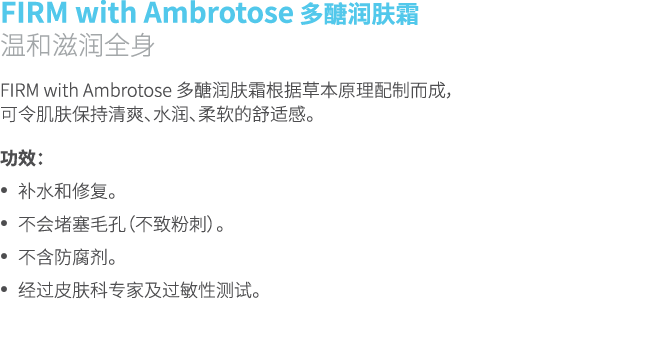 FIRM with Ambrotose 多醣润肤霜 温和滋润全身 FIRM with Ambrotose 多醣润肤霜根据草本原理配制而成， 可令肌肤保持清爽、水润、柔软的舒适感。 功效： • 补水和修复。 • 不会堵塞毛孔（不致粉刺）...