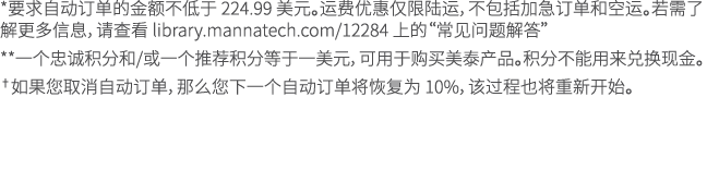 *要求自动订单的金额不低于 224.99 美元。运费优惠仅限陆运，不包括加急订单和空运。若需了解更多信息，请查看 library.mannatech.com/12284 上的“常见问题解答” **一个忠诚积分和/或一个推荐积分等于一美...