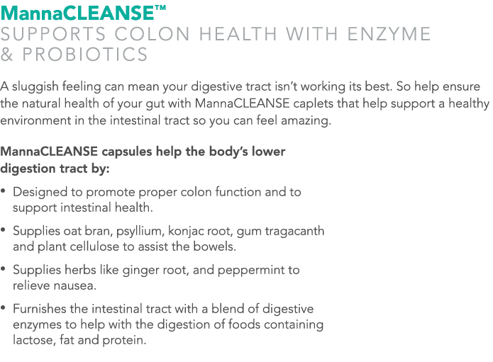 MannaCLEANSE™ SUPPORTS COLON HEALTH WITH ENZYME & PROBIOTICS A sluggish feeling can mean your digestive tract isn’t w...