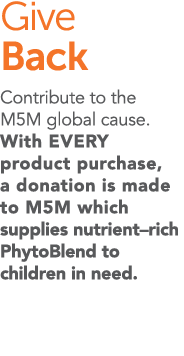 Give Back Contribute to the M5M global cause  With EVERY product purchase, a donation is made to M5M which supplies n   