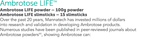 Ambrotose LIFETM Ambrotose LIFE powder   100g powder Ambrotose LIFE slimsticks   15 slimsticks Over the past 20 years   