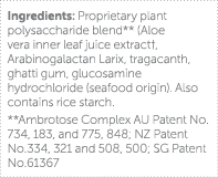Ingredients: Proprietary plant polysaccharide blend** (Aloe vera inner leaf juice extract , Arabinogalactan Larix, tr   