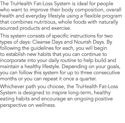 The TruHealth Fat-Loss System is ideal for people who want to improve their body composition, overall health and ever   