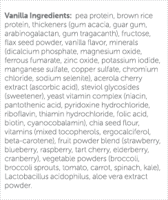 Vanilla Ingredients: pea protein, brown rice protein, thickeners (gum acacia, guar gum, arabinogalactan, gum tragacan   