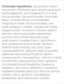 Chocolate Ingredients: pea protein, brown rice protein, thickeners (gum acacia, guar gum, arabinogalactan, gum tragac   