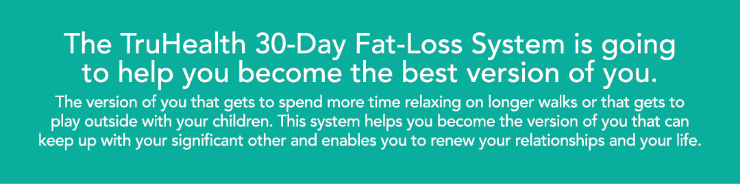 The TruHealth 30-Day Fat-Loss System is going to help you become the best version of you  The version of you that get   