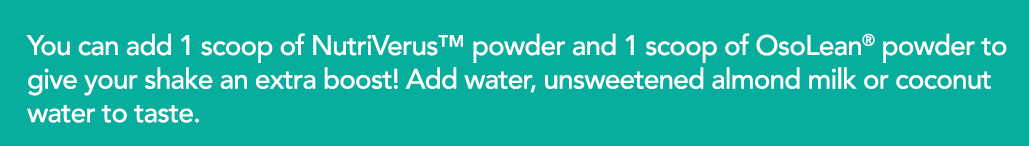 You can add 1 scoop of NutriVerus  powder and 1 scoop of OsoLean  powder to give your shake an extra boost  Add water   