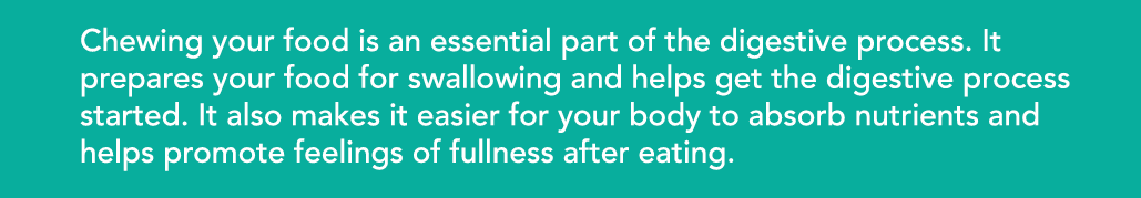 Chewing your food is an essential part of the digestive process  It prepares your food for swallowing and helps get t   