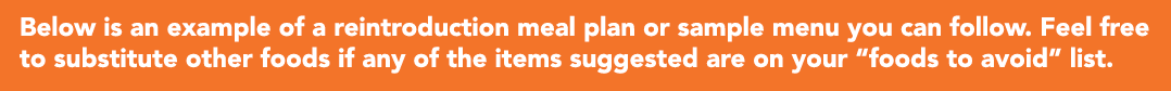 Below is an example of a reintroduction meal plan or sample menu you can follow  Feel free to substitute other foods    