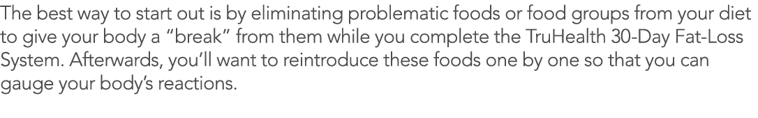 The best way to start out is by eliminating problematic foods or food groups from your diet to give your body a  brea   